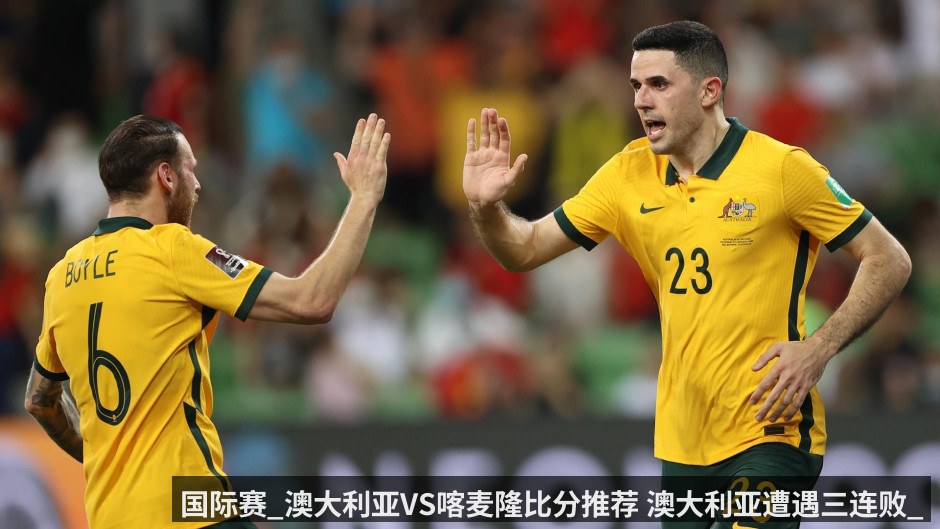 国际赛_澳大利亚VS喀麦隆比分推荐 澳大利亚遭遇三连败_喀麦隆能否反客为主